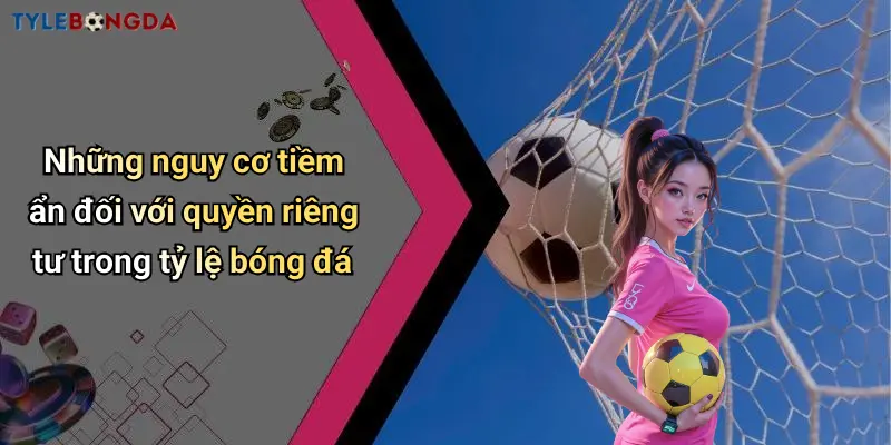 Những nguy cơ tiềm ẩn đối với quyền riêng tư trong tỷ lệ bóng đá